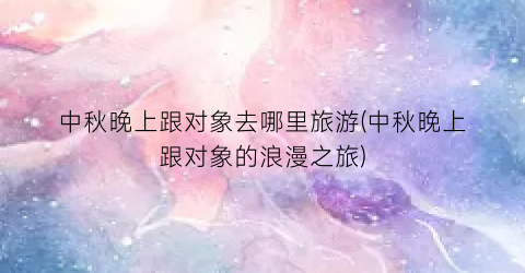 中秋晚上跟对象去哪里旅游(中秋晚上跟对象的浪漫之旅)