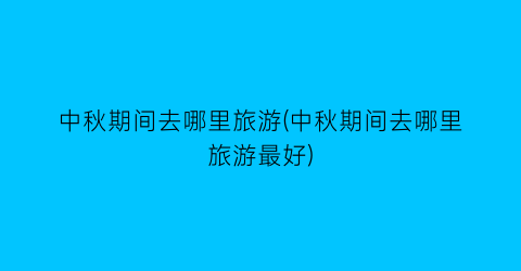 中秋期间去哪里旅游(中秋期间去哪里旅游最好)