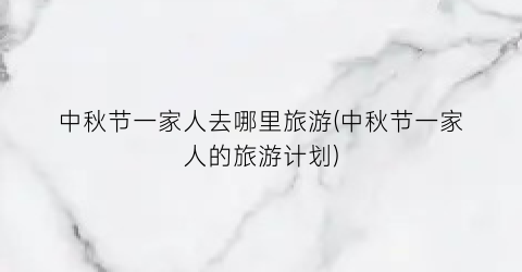 中秋节一家人去哪里旅游(中秋节一家人的旅游计划)
