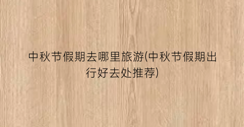 中秋节假期去哪里旅游(中秋节假期出行好去处推荐)