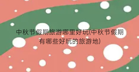 中秋节假期旅游哪里好玩(中秋节假期有哪些好玩的旅游地)