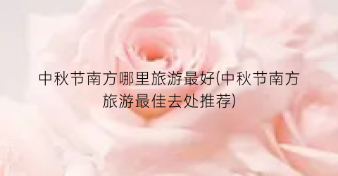 中秋节南方哪里旅游最好(中秋节南方旅游最佳去处推荐)