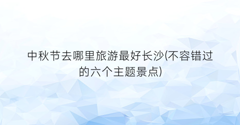 中秋节去哪里旅游最好长沙(不容错过的六个主题景点)