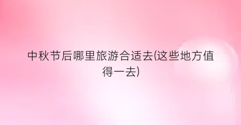 中秋节后哪里旅游合适去(这些地方值得一去)