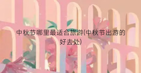 中秋节哪里最适合旅游(中秋节出游的好去处)