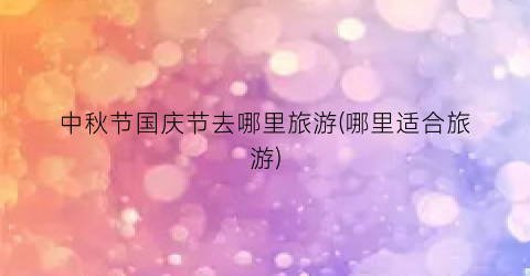 中秋节国庆节去哪里旅游(哪里适合旅游)