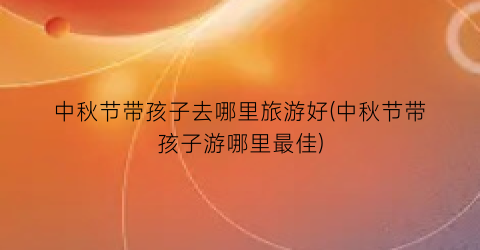 中秋节带孩子去哪里旅游好(中秋节带孩子游哪里最佳)