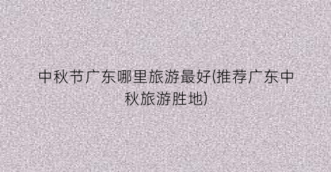 中秋节广东哪里旅游最好(推荐广东中秋旅游胜地)
