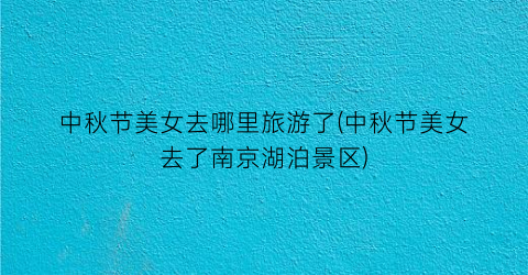 中秋节美女去哪里旅游了(中秋节美女去了南京湖泊景区)