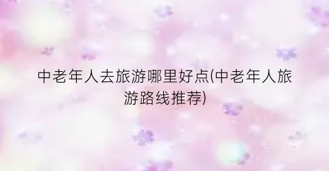 中老年人去旅游哪里好点(中老年人旅游路线推荐)