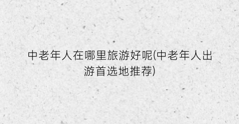 中老年人在哪里旅游好呢(中老年人出游首选地推荐)