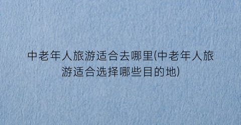 中老年人旅游适合去哪里(中老年人旅游适合选择哪些目的地)