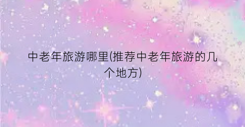 中老年旅游哪里(推荐中老年旅游的几个地方)