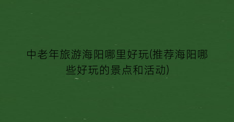 中老年旅游海阳哪里好玩(推荐海阳哪些好玩的景点和活动)