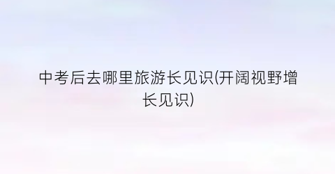 中考后去哪里旅游长见识(开阔视野增长见识)