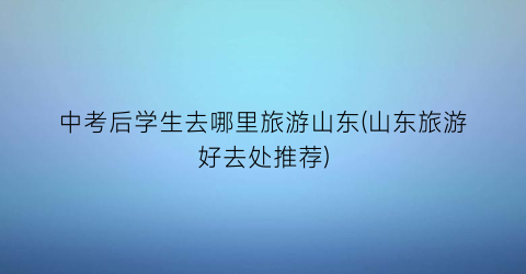 中考后学生去哪里旅游山东(山东旅游好去处推荐)