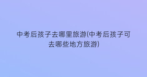 中考后孩子去哪里旅游(中考后孩子可去哪些地方旅游)