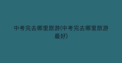 中考完去哪里旅游(中考完去哪里旅游最好)