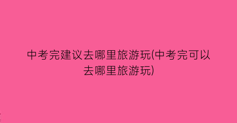 中考完建议去哪里旅游玩(中考完可以去哪里旅游玩)