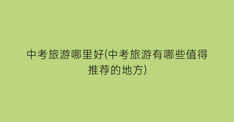 中考旅游哪里好(中考旅游有哪些值得推荐的地方)