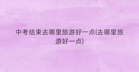 中考结束去哪里旅游好一点(去哪里旅游好一点)