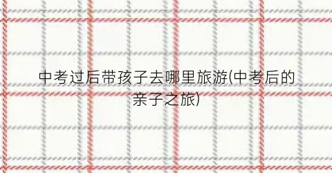 中考过后带孩子去哪里旅游(中考后的亲子之旅)