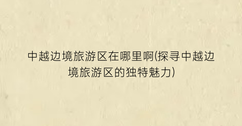 中越边境旅游区在哪里啊(探寻中越边境旅游区的独特魅力)