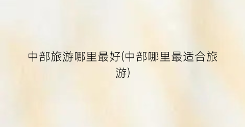 中部旅游哪里最好(中部哪里最适合旅游)