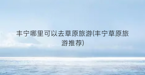 丰宁哪里可以去草原旅游(丰宁草原旅游推荐)