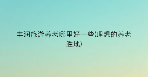 丰润旅游养老哪里好一些(理想的养老胜地)