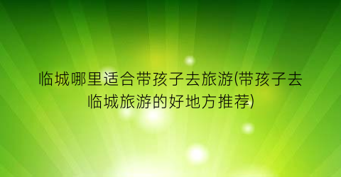 临城哪里适合带孩子去旅游(带孩子去临城旅游的好地方推荐)