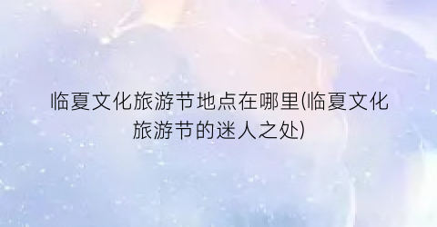 临夏文化旅游节地点在哪里(临夏文化旅游节的迷人之处)