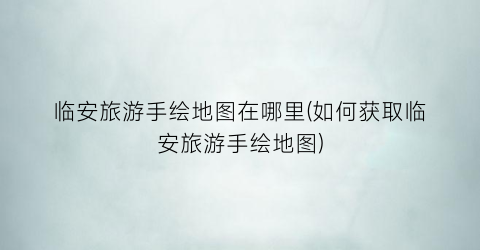 临安旅游手绘地图在哪里(如何获取临安旅游手绘地图)
