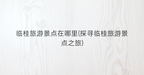 临桂旅游景点在哪里(探寻临桂旅游景点之旅)