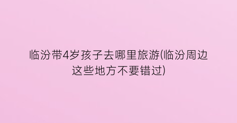 临汾带4岁孩子去哪里旅游(临汾周边这些地方不要错过)