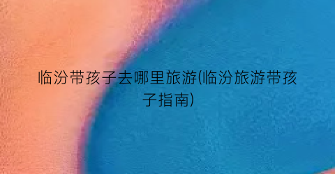 临汾带孩子去哪里旅游(临汾旅游带孩子指南)