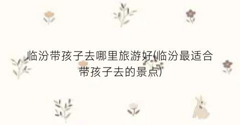 临汾带孩子去哪里旅游好(临汾最适合带孩子去的景点)