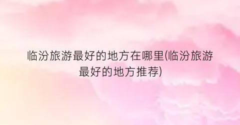 临汾旅游最好的地方在哪里(临汾旅游最好的地方推荐)