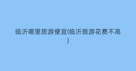 临沂哪里旅游便宜(临沂旅游花费不高)