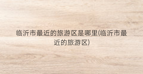 临沂市最近的旅游区是哪里(临沂市最近的旅游区)