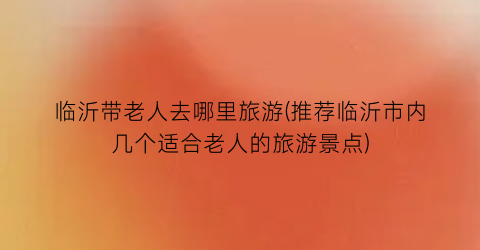 临沂带老人去哪里旅游(推荐临沂市内几个适合老人的旅游景点)