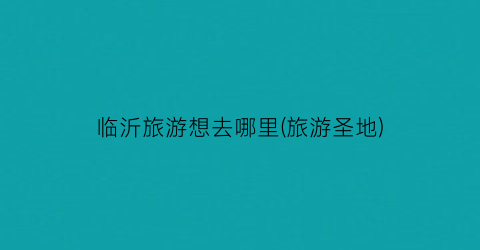 临沂旅游想去哪里(旅游圣地)