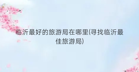 临沂最好的旅游局在哪里(寻找临沂最佳旅游局)
