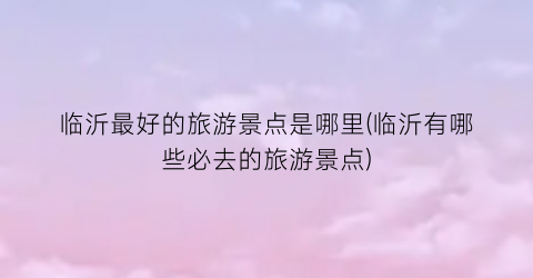 临沂最好的旅游景点是哪里(临沂有哪些必去的旅游景点)