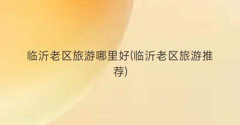 临沂老区旅游哪里好(临沂老区旅游推荐)