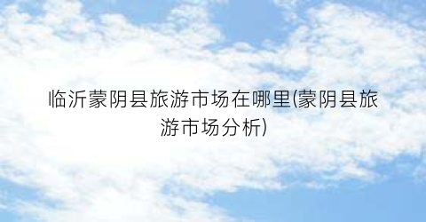 临沂蒙阴县旅游市场在哪里(蒙阴县旅游市场分析)