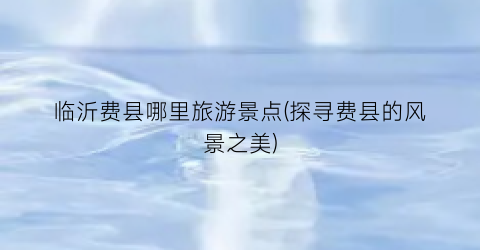临沂费县哪里旅游景点(探寻费县的风景之美)