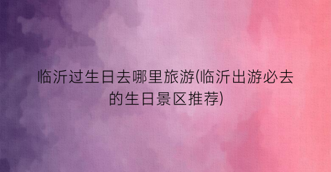 临沂过生日去哪里旅游(临沂出游必去的生日景区推荐)