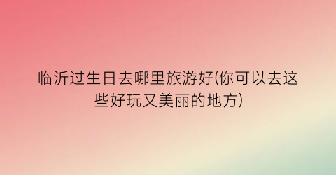 临沂过生日去哪里旅游好(你可以去这些好玩又美丽的地方)