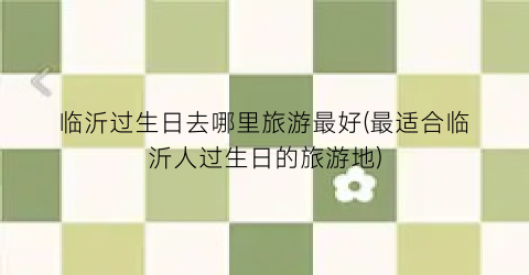 临沂过生日去哪里旅游最好(最适合临沂人过生日的旅游地)